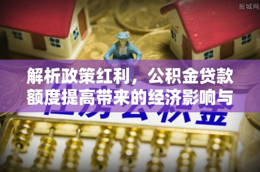 玄武解析政策红利，公积金贷款额度提高带来的经济影响与生活改变