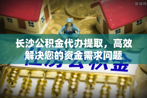 玄武长沙公积金代办提取，高效解决您的资金需求问题