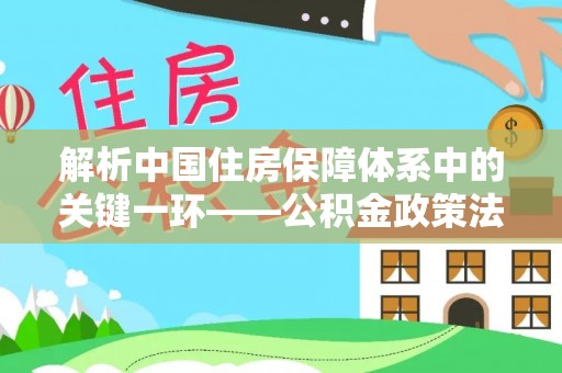 玄武解析中国住房保障体系中的关键一环——公积金政策法规的演变与影响