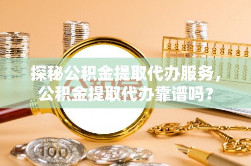 玄武探秘公积金提取代办服务，公积金提取代办靠谱吗？