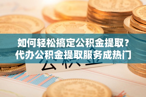 玄武如何轻松搞定公积金提取？代办公积金提取服务成热门选择