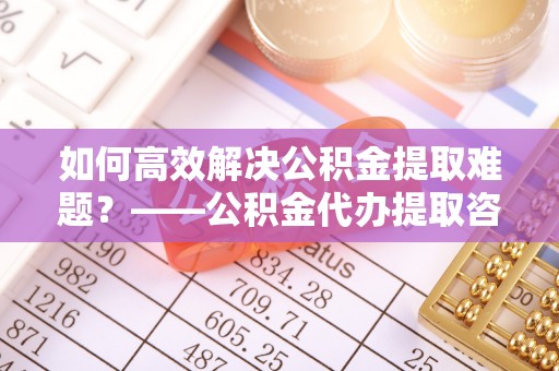 玄武如何高效解决公积金提取难题？——公积金代办提取咨询服务全解析