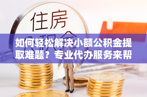 玄武如何轻松解决小额公积金提取难题？专业代办服务来帮忙
