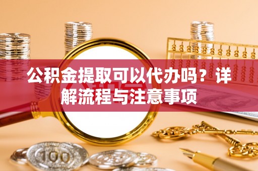 玄武公积金提取可以代办吗？详解流程与注意事项