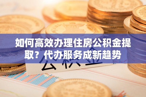 玄武如何高效办理住房公积金提取？代办服务成新趋势