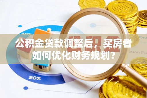 玄武公积金贷款调整后，买房者如何优化财务规划？