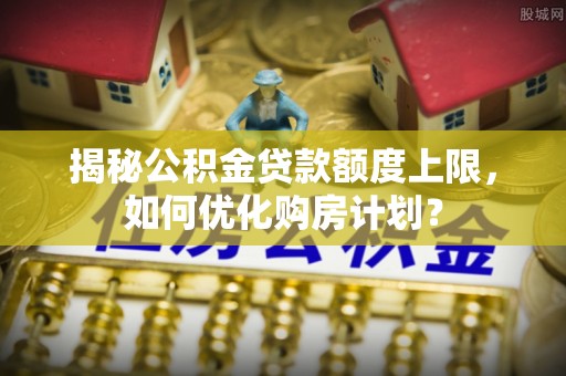 玄武揭秘公积金贷款额度上限，如何优化购房计划？