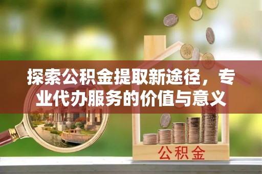 玄武探索公积金提取新途径，专业代办服务的价值与意义
