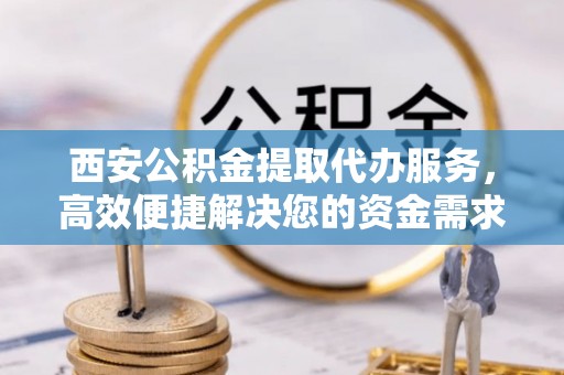 玄武西安公积金提取代办服务，高效便捷解决您的资金需求