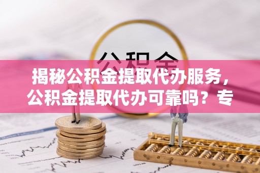 玄武揭秘公积金提取代办服务，公积金提取代办可靠吗？专业解析与实用指南
