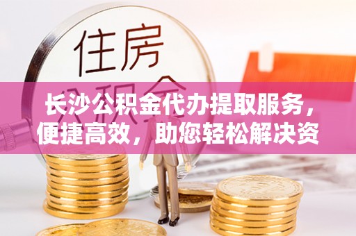 玄武长沙公积金代办提取服务，便捷高效，助您轻松解决资金需求