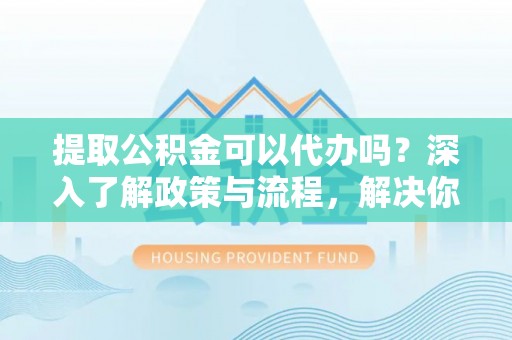 玄武提取公积金可以代办吗？深入了解政策与流程，解决你的疑问