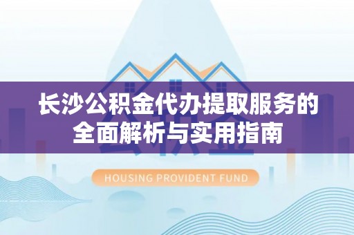 玄武长沙公积金代办提取服务的全面解析与实用指南