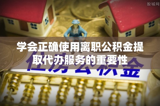 玄武学会正确使用离职公积金提取代办服务的重要性