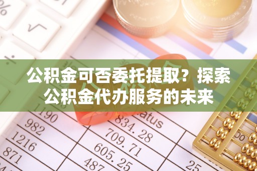 玄武公积金可否委托提取？探索公积金代办服务的未来